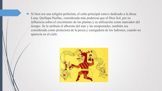  Si bien era una religión politeísta, el culto principal estuvo dedicado a la diosa
Luna, Quillapa Huillac, considerada más poderosa que el Dios Sol, por su
influencia sobre el crecimiento de las plantas y su utilización como marcador del
tiempo. Se le atribuía el alboroto del mar y las tempestades, también era
considerada como protectora de la pesca y castigadora de los ladrones, cuando no
aparecía en el cielo.
 