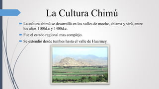 La Cultura Chimú
 La cultura chimú se desarrolló en los valles de moche, chiama y virú, entre
los años 1100d.c y 1400d.c.
 Fue el estado regional mas complejo.
 Se extendió desde tumbes hasta el valle de Huarmey.
 