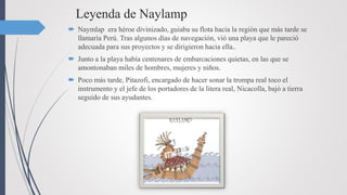 Leyenda de Naylamp
 Naymlap era héroe divinizado, guiaba su flota hacia la región que más tarde se
llamaría Perú. Tras algunos días de navegación, vió una playa que le pareció
adecuada para sus proyectos y se dirigieron hacia ella..
 Junto a la playa había centenares de embarcaciones quietas, en las que se
amontonaban miles de hombres, mujeres y niños.
 Poco más tarde, Pitazofi, encargado de hacer sonar la trompa real toco el
instrumento y el jefe de los portadores de la litera real, Nicacolla, bajó a tierra
seguido de sus ayudantes.
 