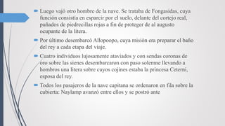  Luego vajó otro hombre de la nave. Se trataba de Fongasidas, cuya
función consistía en esparcir por el suelo, delante del cortejo real,
puñados de piedrecillas rojas a fin de proteger de al augusto
ocupante de la litera.
 Por último desembarcó Allopoopo, cuya misión era preparar el baño
del rey a cada etapa del viaje.
 Cuatro individuos lujosamente ataviados y con sendas coronas de
oro sobre las sienes desembarcaron con paso solemne llevando a
hombros una litera sobre cuyos cojines estaba la princesa Ceterni,
esposa del rey.
 Todos los pasajeros de la nave capitana se ordenaron en fila sobre la
cubierta: Naylamp avanzó entre ellos y se postró ante
 