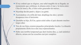  El rey ordenó que se eligiese, una señal tangible de su llegada, un
monumento que celebrase, la alianza entre el mar y la tierra entre:
Chia (la luna) y Ra, el dios solar generador de mieses...
 Naymlap decide partir y dejar a su gente.
 Acercándose a la orilla del mar, despliega las alas y pronto
desaparece tras el horizonte.
 Quedaba su hijo, Si-Um, quien reinó sobre el país durante muchos
largos años
 Tres de sus hijos crearon pequeños principiados locales. La dinastía
propiamente dicha tuvo aún once representantes.
 Hubo una terrible tempestad que duró treinta días, y, cual auténtico
diluvio, arrasa con las cosechas casi por completo.
 