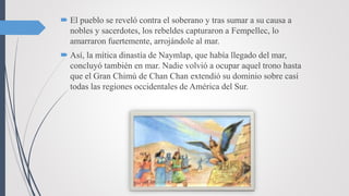  El pueblo se reveló contra el soberano y tras sumar a su causa a
nobles y sacerdotes, los rebeldes capturaron a Fempellec, lo
amarraron fuertemente, arrojándole al mar.
 Así, la mítica dinastía de Naymlap, que había llegado del mar,
concluyó también en mar. Nadie volvió a ocupar aquel trono hasta
que el Gran Chimú de Chan Chan extendió su dominio sobre casi
todas las regiones occidentales de América del Sur.
 