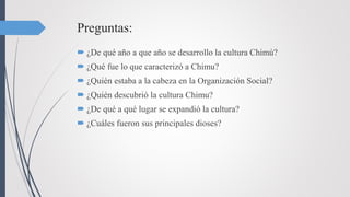 Preguntas:
 ¿De qué año a que año se desarrollo la cultura Chimú?
 ¿Qué fue lo que caracterizó a Chimu?
 ¿Quién estaba a la cabeza en la Organización Social?
 ¿Quién descubrió la cultura Chimu?
 ¿De qué a qué lugar se expandió la cultura?
 ¿Cuáles fueron sus principales dioses?
 