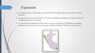 Expansión
 La cultura chimú se desarrolló en el mismo territorio donde siglos antes existió la cultura
Mochica.
 Se desarrolló en el valle de Moche , al noreste de Huarmey acabando en Trujillo central, en
el departamento de La Libertad.
 La capital era la ciudadela de Chan Chan, con una extensión de 22 kilómetros cuadrados,
ubicada próxima al mar, cerca de la actual ciudad de Trujillo, a 550 km al norte de Lima.
 