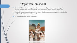 Organización social
 El estado Chimú siguió la organización social ancestral que estuvo organizada por la
división laboral, en la cual cada uno de estos numerosos grupos tenia su propio jefe
 El trabajo que prestaban los grupos, en tal actividad, no era numeroso pues se consideraba
una forma de tributo personal el estado
 En el Estado Chimú todos tributaban.
 