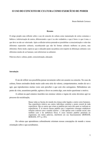 1
O USO DO CONCEITO DE CULTURA COMO EXERCÍCIO DE PODER
Bruno Barbedo Carrasco
Resumo
O artigo propõe uma reflexão sobre o uso do conceito de cultura como manutenção de certos costumes e
hábitos e inferiorização de outros, diferenciando o que é ou não verdadeiro, o que é bom e o que é mau, o
que deve ou não ser valorizado. Após a reflexão teórica pretende-se possibilitar a conscientização o valor das
diferentes expressões culturais, reconhecendo que não há formas culturais melhores ou piores, mas
diferentes. Deste modo, espera-se que o educador paute sua prática com respeito às diferenças culturais e aos
diferentes modos de ser humano, sem inferiorizar ou submeter.
Palavras-chave: cultura, poder, conscientização, educação.
Introdução
O ato de refletir nos possibilita pensar novamente sobre um assunto ou conceito. No caso da
cultura, fomos ensinados desde muito cedo uma série de valores, comportamentos, modos de ser e
agir, que reproduzimos muitas vezes sem perceber o que com eles carregamos. Defendemos um
ponto de vista, assumimos partido, agimos a favor ou contra algo, sem muito questionar o motivo.
A cultura na qual estamos inseridos nos ensinou valores e regras de como devemos agir no
processo de socialização,
Quase todas as facetas do mundo da criança estão ligadas a outros seres humanos.
Sua experiência relativa aos outros indivíduos constitui o ponto crucial de toda
experiência. São os outros que criam os padrões por meio dos quais se realizam as
experiências. É só através desses padrões que o organismo consegue estabelecer
relações estáveis com o mundo exterior – e não apenas com o mundo social, mas
também com o da ambiência física. E esses mesmos padrões penetram no
organismo; em outras palavras, interferem em seu funcionamento (BERGER;
BERGER, 1977, p. 201).
Os valores que aprendemos culturalmente orientam nossas concepções de mundo e nossa
orientação sobre o que acreditamos.
 