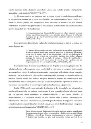 10
sem ter franceses; imitar a Inglaterra e os Estados Unidos sem, contudo, ter como valor cultural a
igualdade e o individualismo” (DAMATTA, 1999).
As diferentes maneiras nos modos de ser e se colocar perante o mundo fazem sentido para
os agrupamentos humanos que os vivenciam, alinhados com as condições materiais da existência. O
estudo da cultura permite uma compreensão mais consciente de mundo e de nós mesmos,
contribuindo no combate aos preconceitos e possibilitando o entendimento das diferenças para o
respeito e dignidade nas relações humanas
[...] precisamente porque diz que não há homens sem cultura e permite comparar
culturas e configurações culturais como entidades iguais, deixando de estabelecer
hierarquias em que inevitavelmente existiriam sociedades superiores e inferiores.
(DAMATTA, 1981).
Como construtora de existência, a educação interfere diretamente no tipo de sociedade que
temos, de modo que
[...] quando são necessários guerreiros ou burocratas, a educação é um dos meios
de que os homens lançam mão para criar guerreiros ou burocratas. Ela ajuda a
pensar tipos de homens. Mais do que isso, ela ajuda a criá-los, através de passar de
uns para os outros o saber que os constitui e legitima. Mais ainda, a educação
participa do processo de produção de crenças e idéias, de qualificações e
especialidades que envolvem as trocas de símbolos, bens e poderes que, em
conjunto constroem tipos de sociedades. (BRANDÃO, 2004, p. 11).
Como necessidade de superar as condições de uso de poder e discriminação por meio das
relações culturais, podemos pensar como possibilidade a valorização e o respeito à diversidade,
reconhecendo os valores de cada um dos educandos e assumindo a identidade cultural na prática
educativa. Uma ação educativa crítica reflete uma intervenção no mundo e o reconhecimento da
condição cultural. Porém, essa reflexão não pode permanecer somente no campo teórico, mas,
principalmente, deve se tornar prática, visto que todos somos produtores e produto da cultura. Eis a
importância e a necessidade de assumir a proporção cultural dentro do espaço social.
Rocha (1981) propõe uma superação da alienação e das contradições do intelectual no
mundo subdesenvolvido, por meio do exame crítico de uma produção reflexiva sobre dois temas
que ele descreve como justapostos: o subdesenvolvimento e sua cultura primitiva, o
desenvolvimento e a influência colonial de uma cultura sobre o mundo subdesenvolvido.
"Demonstrará a realidade subdesenvolvida, dominada pelo Complexo de impotência intelectual,
pela admiração inconsciente de cultura colonial, a sua própria possibilidade de superar, pela prática
revolucionária, a esterilidade criativa" (ROCHA, 1981, p. 67).
Deste violento processo dialético de informação, análise e negação, surgirão duas
formas concretas de uma cultura revolucionária: a didática/épica, a épica/didática.
A didática e a épica devem funcionar simultaneamente no processo revolucionário.
A didática será científica. A épica será uma prática poética, que terá de ser
 