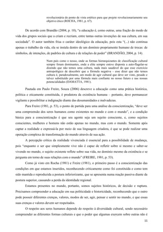 11
revolucionária do ponto de vista estético para que projete revolucionariamente seu
objetivo ético (ROCHA, 1981, p. 67).
De acordo com Brandão (2004, p. 10), “a educação é, como outras, uma fração do modo de
vida dos grupos sociais que a criam e recriam, entre tantas outras invenções de sua cultura, em sua
sociedade”. O autor também frisa o caráter ideológico da educação, pois esta “(...) não continua
apenas o trabalho da vida, ela se instala dentro de um domínio propriamente humano de trocas: de
símbolos, de intenções, de padrões de cultura e de relações de poder” (BRANDÃO, 2004, p. 14).
Num país como o nosso, onde as formas hierarquizantes de classificação cultural
sempre foram dominantes, onde a elite sempre esteve disposta a auto-flagelar-se
dizendo que não temos uma cultura, nada mais saudável do que esse exercício
antropológico de descobrir que a fórmula negativa - esse dizer que não temos
cultura é, paradoxalmente, um modo de agir cultural que deve ser visto, pesado e
talvez substituído por uma fórmula mais confiante no nosso futuro e nas nossas
potencialidades (DAMATTA, 1981).
Pautada em Paulo Freire, Souza (2006) descreve a educação como uma prática histórica,
política e eticamente constituída, é produtora da existência humana – portanto, deve permanecer
vigilante e possibilitar a indignação diante das desumanidades e malvadezas.
Para Freire (1981, p. 53), o ponto de partida para uma análise da conscientização, “deve ser
uma compreensão dos seres humanos como existentes no mundo e com o mundo”, e a condição
básica para a conscientização é que seu agente seja um sujeito consciente, e, como sujeitos
conscientes, mulheres e homens não estão apenas no mundo, mas com o mundo. Somente após
captar a realidade e expressá-la por meio de sua linguagem criadora, é que se pode realizar uma
operação complexa de transformação do mundo através de sua ação.
A percepção crítica da realidade vivenciada é essencial para a possibilidade de mudança,
pois “enquanto o ser que simplesmente vive não é capaz de refletir sobre si mesmo e saber-se
vivendo no mundo, o sujeito existente reflete sobre sua vida, no domínio mesmo da existência e se
pergunta em torno de suas relações com o mundo” (FREIRE, 1981, p. 53).
Como já visto em Rocha (1981) e Freire (1981), o primeiro passo é a conscientização das
condições em que estamos inseridos, reconhecendo criticamente como foi constituída e como tem
sido mantida e reproduzida a postura inferiorizante, que se apresenta numa reação passiva diante da
postura superior, causando a perda da identidade regional.
Estamos presentes no mundo, portanto, somos sujeitos históricos, de decisão e ruptura.
Precisamos compreender a educação em sua politicidade e historicidade, reconhecendo que o outro
pode possuir diferentes crenças, valores, modos de ser, agir, pensar e sentir no mundo, e que essas
suas crenças e valores devem ser respeitados.
O respeito aos seres humanos depende do respeito à diversidade cultural, sendo necessário
compreender as diferentes formas culturais e que o poder que algumas exercem sobre outras não é
 