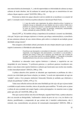 12
uma marca histórica de dominação, “(...) não há superioridade ou inferioridade de culturas ou traços
culturais de modo absoluto, não há nenhuma lei natural que diga que as características de uma
cultura a façam superior a outras” (SANTOS, 2006, p. 16).
Posicionar-se dentro do espaço educativo está no sentido de se reconhecer e se assumir tal
qual é. A assunção social e histórica na prática educativa é descrita por Paulo Freire,
[...] uma das tarefas mais importantes da prática educativa-crítica é propiciar as
condições em que os educandos em suas relações uns com os outros e todos com o
professor ou a professora ensaiam a experiência profunda de assumir-se. Assumir-
se como ser social e histórico, como ser pensante, comunicante, transformador,
criador, realizador de sonhos (FREIRE, 2000, p. 46).
Dussel (1997, p. 36) também reforça a importância de reconhecer e assumir sua identidade,
visto que "um povo que consegue expressar a si mesmo, que atinge a autoconsciência, a consciência
de suas estruturas culturais, de seus valores últimos, pelo cultivo e evolução de sua tradição, possui
identidade consigo mesmo".
Para assegurar a diversidade cultural, precisamos de uma relação educativa que se paute no
respeito à autonomia e à liberdade de cada educando,
O professor que desrespeita a curiosidade do educando, o seu gosto estético, a sua
inquietude, a sua linguagem, mais precisamente, a sua sintaxe e a sua prosódia; o
professor que ironiza o aluno, que o minimiza, que manda que “ele se ponha em
seu lugar” ao mais tênue sinal de sua rebeldia legítima, (...) transgride os princípios
fundamentalmente éticos de nossa existência (FREIRE, 2000, p. 66).
Reconhecer os educandos como sujeitos históricos e culturais, e respeitá-los em sua
integridade de seres humanos. “A professora generosa e o professor generoso reconhecem seus
alunos e suas alunas como sujeitos históricos e culturais que trazem para suas escolas seus mundos,
vividos intersubjetivamente” (SOUZA, 2006, p. 254).
A prática educativa deve permitir ao educando que experimente os problemas da vida e
exercite sua criatividade para buscar soluções, no entanto, “a escola tem representado até aqui um
‟complot‟ contra a livre pesquisa intelectual, fornecendo fórmulas já acabadas que robotizam a
solução dos problemas” (LIMA, 1979, p. 13).
Todas essas reflexões teóricas não têm outra finalidade que não seja a de que se possa mudar
a realidade na qual estamos inseridos, trata-se de perceber para modificar. "O modo como se pensa
a cultura de uma sociedade está sempre ligado a outras preocupações e às maneiras como se julga
poder agir sobre ela" (SANTOS, 2006, p. 64).
Para que se possa realizar uma ética da libertação, segundo Paulo Freire, a prática educativa
deve ser exercida na dialogicidade, “reafirmando o direito do povo ter vez e voz, ter direito a ter
direitos, possibilitando a compreensão de que ensinar não é transferir conhecimentos, não é
extensão, mas, essencialmente, um processo de comunicação emancipadora” (SOUZA, 2006, p.
 