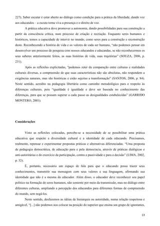 13
227). Saber escutar é estar aberto ao diálogo como condição para a prática da liberdade, dando voz
aos educandos – a escuta torna viva a presença e o direito de voz.
A prática educativa deve promover a autonomia, dando possibilidades para sua construção a
partir da consciência crítica, num processo de criação e recriação. Enquanto seres humanos e
históricos, temos a capacidade de intervir no mundo, como seres para a construção e reconstrução
deste. Reconhecendo a história de vida e os valores de cada ser humano, “não podemos pensar em
desenvolver um processo de pesquisa com nossos educandos e educandas, se não reconhecermos os
seus saberes anteriormente feitos, as suas histórias de vida, suas trajetórias” (SOUZA, 2006, p.
231).
Após as reflexões explicitadas, "podemos reter da comparação entre culturas e realidades
culturais diversas, a compreensão de que suas características não são absolutas, não respondem a
exigências naturais, mas são históricas e estão sujeitas a transformação" (SANTOS, 2006, p. 84).
Neste sentido, acredito na pedagogia libertária como caminho metodológico para o respeito às
diferenças culturais, pois “igualdade é igualdade e deve ser baseada no conhecimento das
diferenças, para que se possam superar a cada passo as desigualdades estabelecidas” (GARRIDO
MONTERO, 2001).
Considerações
Visto as reflexões colocadas, percebe-se a necessidade de se possibilitar uma prática
educativa que respeite a diversidade cultural e a identidade de cada educando. Precisamos,
realmente, repensar e experimentar propostas práticas e alternativas diferenciadas. “Uma proposta
de pedagogia democrática, de educação para e pela democracia, através de práticas dialógicas e
anti-autoritárias e do exercício da participação, contra a passividade e para a decisão” (LIMA, 2002,
p. 32).
É, portanto, necessário um espaço de fala para que o educando possa trazer seus
conhecimentos, transmitir sua mensagem com seus valores e sua linguagem, afirmando sua
identidade que não é a mesma do educador. Além disso, o educador deve reconhecer seu papel
político na formação de seres humanos, não somente por meio da transmissão, mas no diálogo entre
diferentes culturas, ampliando a percepção dos educandos para diferentes formas de compreensão
do mundo, sem negá-los.
Neste sentido, desfazemos as idéias de hierarquia ou autoridade, numa relação respeitosa e
amigável, “[...] não podemos nos colocar na posição do superior que ensina um grupo de ignorantes,
 