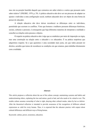 14
mas sim na posição humilde daquele que comunica um saber relativo a outros que possuem outro
saber relativo” (FREIRE, 1979, p. 29). A prática educativa não deve ser um processo de adaptar ou
ajustar o indivíduo a uma configuração social, nenhum educando deve ser objeto de uma forma de
pensar do educador.
A relação educativa não deve deixar reconhecer as diferenças entre os indivíduos,
permitindo que ocorram os conflitos. Visto que homens e mulheres possuem diferenças históricas,
sociais, culturais e pessoais, é consequente que haja diferentes maneiras de interpretar a realidade e
conceber as relações entre pessoas e objetos.
O respeito na prática educativa não é algo que se estabelece por meio de imposição ou regra,
mas uma construção na relação entre o educador e os educandos. É na prática respeitosa que
adquirimos respeito. Se o que queremos é uma sociedade mais justa, em que todos possam ter
direitos, acredito que temos de reconhecer as condições em que estamos, para trabalhar diretamente
com a realidade.
Abstract
This article proposes a reflection about the use of the culture concept, maintaining customs and habits and
underestimating others, explaning the true and untrue, good or bad, and who needs to be valued or not. The
erudite culture assumes ownership of what is right, denying other cultural modes, taken by her as inferior.
After the theoretical reflection is intended to provide awareness of the recognition of different cultural
expressions as valid for every human. Thus, it is expected that the educator practice with respect about
cultural differences and different ways of being human.
Keywords: culture, power, awareness, education.
 