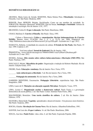 15
REFERÊNCIAS BIBLIOGRÁFICAS
ARANHA, Maria Lúcia de Arruda; MARTINS, Maria Helena Pires. Filosofando: Introdução à
Filosofia. 4 ed. São Paulo: Moderna, 2009.
BERGER, Peter; BERGER, Brigitte. Socialização: Como ser um membro da sociedade. In:
FORACCHI, Marialice Mencarini; MARTINS, José de Souza. Sociologia e Sociedade: leituras de
introdução à sociologia. Rio de Janeiro: LTC, 1977.
BRANDÃO, Carlos R. O que é educação. São Paulo: Brasiliense, 2004.
CHAUI, Marilena S. Convite à Filosofia. São Paulo: Ática, 1995.
______. Cultura e Democracia. Crítica y emancipación: Revista latinoamericana de Ciencias
Sociales. Buenos Aires: CLACSO. Ano 1, n. 1, p. 53-76, jun. 2008. Disponível em:
<http://biblioteca.clacso.edu.ar/ar/libros/secret/CyE/cye3S2a.pdf> Acessado em 11 ago. 2012.
DAMATTA, Roberto. A dualidade do conceito de cultura. O Estado de São Paulo, São Paulo, 19
mai. 1999. Caderno 2, D7.
__________. Você tem cultura? Jornal da Embratel, Rio de Janeiro, 1981.
Disponível em: <www.furb.br/site/arquivos/788660-650601/voce%20tem%20cultura.pdf>
Acessado em 23 mar. 2012.
DUSSEL, Enrique. Oito ensaios sobre cultura latino-americana e libertação (1965-1991). São
Paulo: Paulinas, 1997.
FOUCAULT, Michel. Microfísica do poder. Organização e tradução de Roberto Machado. Rio de
Janeiro: Edições Graal, 1979.
FREIRE, Paulo. Educação e mudança. Rio de Janeiro: Paz e Terra, 1979.
_______. Ação cultural para a liberdade. 5 ed. Rio de Janeiro: Paz e Terra, 1981.
_______. Pedagogia da autonomia. Rio de Janeiro: Paz e Terra, 2000.
GARRIDO MONTERO, Encarnación. Pedagogia Libertária: experiências hoje. São Paulo:
Imaginário, 2000.
LIMA, Lauro de O. Mutações em educação segundo McLuhan. Petrópolis: Vozes, 1979.
LIMA, Licínio C. Organização escolar e democracia radical: Paulo Freire e a governação
democrática da escola pública. 2 ed. São Paulo: Cortez: Instituto Paulo Freire, 2002.
MALINOWSKI, Bronislaw. Uma teoria científica da cultura. 2 ed. Rio de Janeiro: Zahar
Editores, 1970.
OLIVEIRA, Marta Kohl. Vygotsky: aprendizado e desenvolvimento - Um processo sócio-histórico.
São Paulo: Scipione, 2003.
ROCHA, Glauber. Revolução do Cinema Novo. Rio de Janeiro: Alhambra/Embrafilme, 1981.
SANTOS, José Luiz dos. O que é cultura. 16. ed. São Paulo: Brasiliense, 2006.
SOUZA, Ana Ines. Paulo Freire: vida e obra. 4. ed. São Paulo: Expressão Popular, 2006.
 
