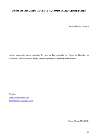 16
O USO DO CONCEITO DE CULTURA COMO EXERCÍCIO DE PODER
Bruno Barbedo Carrasco
Artigo apresentado como conclusão de curso de Pós-graduação em Ensino de Filosofia, na
Faculdade Católica de Pouso Alegre. Orientado pela Profa.: Suzana Costa Coutinho.
Contato:
www.brunocarrasco.com
brunobceducador@gmail.com
Pouso Alegre, MG, 2012.
 