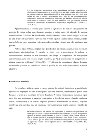 2
[...] Os problemas apresentados pelas necessidades nutritivas, reprodutivas e
higiênicas do homem devem ser resolvidos. Eles são solucionados pela construção
de um novo ambiente, secundário ou artificial. Esse ambiente, que não é mais nem
menos do que a cultura propriamente dita, tem de ser permanentemente
reproduzido, mantido e administrado. Isto cria o que podia ser descrito, no sentido
mais amplo da expressão, como um novo padrão de vida, que depende do nível
cultural da comunidade, do ambiente e da eficiência do grupo (MALINOWSKI,
1970, p. 43).
Aprendemos tanto as condutas como também os significados das palavras e dos conceitos. O
conceito de cultura sofreu uma alteração histórica, e muitas vezes foi utilizado de maneira
discriminatória e excludente. Os ditos letrados e conhecedores da cultura erudita europeia se deram
ao luxo de colocar seus valores e crenças num pedestal superior a outras formas culturais, usando
suas referências como superiores e desmerecendo expressões culturais que não seguissem seus
padrões.
Partindo dessa reflexão, propõem-se a possibilidade de práticas educativas que não sejam
culturalmente discriminatórias. O trabalho se inicia com a conceituação de cultura, o
desenvolvimento histórico de sua concepção, até chegar à compreensão da antropologia
contemporânea, como um conceito amplo e relativo, que “(...) tem insistido em compreender o
distante e respeitar o diferente” (DAMATTA, 1999). Depois são pontuadas as relações de poder
estabelecidas por meio do conceito de cultura e, por fim, há uma reflexão relacionada à prática
educativa.
Conceituação de cultura
Ao perceber a diferença entre o comportamento dos animais instintivo e a possibilidade
aquisição da linguagem e o uso da inteligência dos seres humanos, compreende-se que os seres
humanos se criam e se modificam por meio da cultura. A cultura é um processo humano, e é por
meio dela que aprendemos a valorizar certas coisas e desvalorizar outras. Quando estudamos
cultura, reconhecemos o ser humano enquanto produtor e transformador da natureza, enquanto
membro de uma sociedade e de um sistema de valores, um ser que inventa símbolos e sentidos de
vida.
O mundo cultural é um sistema de significados já estabelecidos por outros, de
modo que, ao nascer a criança encontra-se diante de valores já dados. A língua que
aprende, a maneira de se alimentar, o jeito de se sentar, andar, correr, brincar, o
tom da voz nas conversas, as relações familiares, tudo, enfim, se acha codificado.
Até na emoção que nos parece uma manifestação tão espontânea, ficamos à mercê
de regras que educam a nossa expressão desde a infância (ARANHA; MARTINS,
2009, p. 49).
 