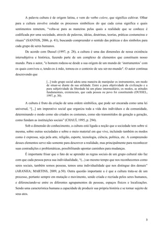 3
A palavra cultura é de origem latina, e vem do verbo colere, que significa cultivar. Olhar
para a cultura envolve estudar os processos simbólicos do que cada coisa significa e quais
sentimentos remetem, “volta-se para as maneiras pelas quais a realidade que se conhece é
codificada por uma sociedade, através de palavras, ideias, doutrinas, teorias, práticas costumeiras e
rituais” (SANTOS, 2006, p. 41), buscando compreender o sentido das práticas e dos símbolos para
cada grupo de seres humanos.
De acordo com Dussel (1997, p. 28), a cultura é uma das dimensões de nossa existência
intersubjetiva e histórica, fazendo parte de um complexo de elementos que constituem nosso
mundo. Para o autor, "o homem rodeou-se desde a sua origem de um mundo de „instrumentos‟ com
os quais conviveu e, tendo-os à mão, tornou-os o contexto de seu ser-no-mundo". O autor continua
descrevendo que
[...] todo grupo social adota uma maneira de manipular os instrumentos, um modo
de situar-se diante da sua utilidade. Entre a pura objetividade da civilização e a
pura subjetividade da liberdade há um plano intermediário, os modos, as atitudes
fundamentais, existenciais, que cada pessoa ou povo foi constituindo (DUSSEL,
1997, p. 30).
A cultura é fruto da criação de uma ordem simbólica, que pode ser encarada como uma lei
universal, “[...] um imperativo social que organiza toda a vida dos indivíduos e da comunidade,
determinando o modo como são criados os costumes, como são transmitidos de geração a geração,
como fundam as instituições sociais” (CHAUÍ, 1995, p. 294).
Sob a dimensão do conhecimento, a cultura está ligada a noção que a sociedade tem sobre si
mesma, sobre outras sociedades e sobre o meio material em que vive, incluindo também os modos
como é expressa, seja pela arte, religião, esporte, tecnologia, ciência, política, etc. A compreensão
desses elementos serve não somente para descrever a realidade, mas principalmente para reconhecer
suas contradições e problemáticas, possibilitando apontar caminhos para mudanças.
É importante frisar que o fato de se aprender as regras sociais de um grupo cultural não faz
com que cada pessoa perca sua individualidade, “(...) ao mesmo tempo que nos reconhecemos como
seres sociais, também somos pessoas, temos uma individualidade que nos distingue dos demais”
(ARANHA; MARTINS, 2009, p.50). Outra questão importante a é que a cultura trata-se de um
processo, portanto sempre em mutação e movimento, sendo criada e recriada pelos seres humanos,
e diferenciando-se entre os diferentes agrupamentos de pessoas, espaços físicos e localizações.
Sendo uma característica humana a capacidade de produzir sua própria história e se tornar sujeito de
seus atos.
 