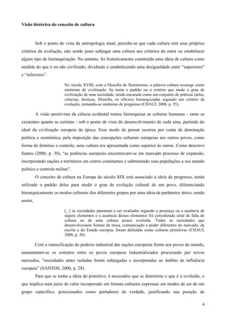 4
Visão histórica do conceito de cultura
Sob o ponto de vista da antropologia atual, percebe-se que cada cultura tem seus próprios
critérios de avaliação, não sendo justo subjugar uma cultura aos critérios da outra ou estabelecer
algum tipo de hierarquização. No entanto, foi historicamente construída uma ideia de cultura como
medida do que é ou não civilizado, dividindo e estabelecendo uma desigualdade entre “superiores”
e “inferiores”.
No século XVIII, com a filosofia do Iluminismo, a palavra cultura ressurge como
sinônimo de civilização. Se torna o padrão ou o critério que mede o grau de
civilização de uma sociedade, sendo encarada como um conjunto de práticas (artes,
ciências, técnicas, filosofia, os ofícios) hierarquizadas segundo um critério de
evolução, tornando-se sinônimo de progresso (CHAUÍ, 2008, p. 55).
A visão positivista da ciência ocidental tentou hierarquizar as culturas humanas - tanto as
existentes quanto as extintas - sob o ponto de vista do desenvolvimento de cada uma, partindo do
ideal da civilização europeia da época. Esse modo de pensar ocorreu por conta da dominação
política e econômica, pela imposição das concepções culturais europeias aos outros povos, como
forma de domínio e controle, uma cultura era apresentada como superior às outras. Como descreve
Santos (2006, p. 30), “as potências europeias encontravam-se em marcado processo de expansão,
incorporando nações e territórios em outros continentes e submetendo suas populações a seu mando
político e controle militar”.
O conceito de cultura na Europa do século XIX está associado à ideia de progresso, tendo
utilizado o padrão deles para medir o grau de evolução cultural de um povo, diferenciando
hierarquicamente os modos culturais dos diferentes grupos por uma ideia de parâmetro único, sendo
assim,
[...] as sociedades passaram a ser avaliadas segundo a presença ou a ausência de
alguns elementos e a ausência desses elementos foi considerada sinal de falta de
cultura ou de uma cultura pouco evoluída. Todas as sociedades que
desenvolvessem formas de troca, comunicação e poder diferentes do mercado, da
escrita e do Estado europeu, foram definidas como culturas primitivas (CHAUÍ,
2008, p. 56).
Com a intensificação do poderio industrial das nações europeias frente aos povos do mundo,
aumentaram-se os contatos entre os povos europeus industrializados procurando por novos
mercados, "sociedades antes isoladas foram subjugadas e incorporadas ao âmbito de influência
europeia” (SANTOS, 2006, p. 28).
Para que se tenha a ideia do primitivo, é necessário que se determine o que é o evoluído, o
que implica num juízo de valor incorporado em formas culturais expressas em modos de ser de um
grupo específico, posicionados como portadores da verdade, justificando sua posição de
 