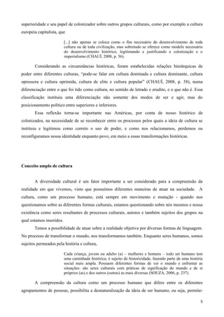 5
superioridade e seu papel de colonizador sobre outros grupos culturais, como por exemplo a cultura
europeia capitalista, que
[...] não apenas se coloca como o fim necessário do desenvolvimento de toda
cultura ou de toda civilização, mas sobretudo se oferece como modelo necessário
do desenvolvimento histórico, legitimando e justificando a colonização e o
imperialismo (CHAUÍ, 2008, p. 56).
Considerando as circunstâncias históricas, foram estabelecidas relações hierárquicas de
poder entre diferentes culturas, “pode-se falar em cultura dominada e cultura dominante, cultura
opressora e cultura oprimida, cultura de elite e cultura popular” (CHAUÍ, 2008, p. 58), numa
diferenciação entre o que foi tido como cultura, no sentido de letrado e erudito, e o que não é. Essa
classificação instituiu uma diferenciação não somente dos modos de ser e agir, mas do
posicionamento político entre superiores e inferiores.
Essa reflexão torna-se importante nas Américas, por conta de nosso histórico de
colonizados, na necessidade de se reconhecer entre os processos pelos quais a ideia de cultura se
instituiu e legitimou como correto o uso de poder, e como nos relacionamos, perdemos ou
reconfiguramos nossa identidade enquanto povo, em meio a essas transformações históricas.
Conceito amplo de cultura
A diversidade cultural é um fator importante a ser considerado para a compreensão da
realidade em que vivemos, visto que possuímos diferentes maneiras de atuar na sociedade. A
cultura, como um processo humano, está sempre em movimento e mutação - quando nos
questionamos sobre as diferentes formas culturais, estamos questionando sobre nós mesmos e nossa
existência como seres resultantes de processos culturais, autores e também sujeitos dos grupos na
qual estamos inseridos.
Temos a possibilidade de atuar sobre a realidade objetiva por diversas formas de linguagem.
No processo de transformar o mundo, nos transformamos também. Enquanto seres humanos, somos
sujeitos permeados pela história e cultura,
Cada criança, jovem ou adulto (a) – mulheres e homens – todo ser humano tem
uma caminhada histórica; é sujeito de historicidade, fazendo parte de uma história
social mais ampla. Possuem diferentes formas de ver o mundo e enfrentar as
situações: são seres culturais com práticas de significação do mundo e de si
próprios (as) e dos outros (outras) as mais diversas (SOUZA, 2006, p. 237).
A compreensão da cultura como um processo humano que difere entre os diferentes
agrupamentos de pessoas, possibilita a desnaturalização da ideia de ser humano, ou seja, permite-
 