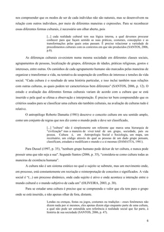 6
nos compreender que os modos de ser de cada indivíduo não são naturais, mas se desenvolvem na
relação com outros indivíduos, por meio de diferentes maneiras e expressões. Para se reconhecer
essas diferentes formas culturais, é necessário um olhar aberto, pois
[...] cada realidade cultural tem sua lógica interna, a qual devemos procurar
conhecer para que façam sentido as suas práticas, costumes, concepções e as
transformações pelas quais estas passam. É preciso relacionar a variedade de
procedimentos culturais com os contextos em que são produzidos (SANTOS, 2006,
p.8).
As diferenças culturais co-existem numa mesma sociedade em diferentes classes sociais,
agrupamentos de pessoas, localização de grupos, diferenças de idades, práticas religiosas, gostos e
interesses, entre outras. Os caminhos de cada agrupamento humano são marcados pelas maneiras de
organizar e transformar a vida, na tentativa da seuperação de conflitos de interesse e tensões da vida
social. “Cada cultura é o resultado de uma história particular, e isso inclui também suas relações
com outras culturas, as quais podem ter características bem diferentes" (SANTOS, 2006, p. 12). O
estudo e avaliação das diferentes formas culturais variam de acordo com a cultura que se está
inserido e pela qual se efetua a observação e interpretação. É preciso ter bem compreendido que os
critérios usados para se classificar uma cultura são também culturais, na avaliação de culturas tudo é
relativo.
O antropólogo Roberto Damatta (1981) descreve o conceito cultura em seu sentido amplo,
como um conjunto de regras que nos diz como o mundo pode e deve ser classificado,
[...] ''cultura" não é simplesmente um referente que marca uma hierarquia de
"civilização" mas a maneira de viver total de um grupo, sociedade, país ou
pessoa. Cultura é, em Antropologia Social e Sociologia, um mapa, um
receituário, um código através do qual as pessoas de um dado grupo pensam,
classificam, estudam e modificam o mundo e a si mesmas (DAMATTA, 1981).
Para Dussel (1997, p. 35), "nenhum grupo humano pode deixar de ter cultura, e nunca pode
possuir uma que não seja a sua". Segundo Santos (2006, p. 35), “considera-se como cultura todas as
maneiras de existência humana”.
A cultura não é um sistema estático no qual o sujeito se submete, mas um movimento onde,
em processo, está constantemente em recriação e reinterpretação de conceitos e significados. A vida
social é “(...) um processo dinâmico, onde cada sujeito é ativo e onde acontece a interação entre o
mundo cultural e o mundo subjetivo de cada um” (OLIVEIRA, 2003, p. 38).
Para se estudar uma cultura é preciso que se compreenda o valor que ela tem para o grupo
onde se está inserido, e não apenas olhar de fora, distante.
Lendas ou crenças, festas ou jogos, costumes ou tradições - esses fenômenos não
dizem nada por si mesmos, eles apenas dizem algo enquanto parte de uma cultura,
a qual não pode ser entendida sem referência à realidade social que faz parte, à
história de sua sociedade (SANTOS, 2006, p. 47).
 