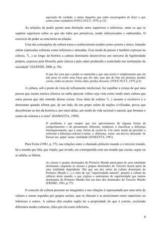 8
aquisição da verdade; o status daqueles que estão encarregados de dizer o que
conta como verdadeiro (FOUCAULT, 1979, p.12).
As relações de poder geram uma distinção entre superiores e inferiores, entre os que se
supõem superiores sobre os que são tidos por primitivos, sendo inferiorizados e submetidos. O
exercício de poder se concretiza na relação.
Uma das concepções de cultura toma o conhecimento erudito como correto e único, tratando
outras expressões culturais como inferiores e atrasadas. Esse modo de pensar é também expresso na
ciência, "(...) ao longo da história a cultura dominante desenvolveu um universo de legitimidade
própria, expresso pela filosofia, pela ciência e pelo saber produzido e controlado nas instituições da
sociedade" (SANTOS, 2006, p. 54).
O que faz com que o poder se mantenha e que seja aceito é simplesmente que ele
não pesa só como uma força que diz não, mas que de fato ele permeia, produz
coisas, induz ao prazer, forma saber, produz discurso. (FOUCAULT, 1979, p.8)
A cultura, sob o ponto de vista de refinamento intelectual, faz espalhar a crença de que uma
pessoa que escute música clássica ou saiba apreciar vinhos seja vista como tendo mais cultura que
outra pessoa que não entende dessas coisas. Essa ideia de cultura “(...) assume o exclusivo e o
dominante quando afirma que, de um lado, há um grupo seleto de nações civilizadas, povos que
descobriram as leis da história e, por meio delas, um modo de vida racional e natural, que formam o
centro do sistema e o resto” (DAMATTA, 1999).
O problema é que sempre que nos aproximamos de alguma forma de
comportamento e de pensamento diferente, tendemos a classificar a diferença
hierarquicamente, que é uma: forma de exclui-la. Um outro modo de perceber e
enfrentar a diferença cultural é tomar a diferença como um desvio, deixando de
buscar seu papel numa totalidade (DAMATTA, 1981).
Para Freire (1981, p. 57), nas relações entre o chamado primeiro mundo e o terceiro mundo,
há o mundo que fala, que impõe, que invade, em contrapartida com um mundo que escuta, segue ou
se rebela, se liberta.
As classes e grupos dominados do Primeiro Mundo participam de uma totalidade
dominante, enquanto as classes e grupos dominados do Terceiro fazem parte de
uma totalidade dependente. Daí que um dos mitos da cultura dominante do
Primeiro Mundo (...) o mito de sua "superioridade natural", penetre a cultura do
silêncio deste mundo, o que explica o sentimento de superioridade que muitos
dominados do Primeiro Mundo têm em face dos dominados do Terceiro Mundo
(FREIRE, 1981, p. 57).
O conceito de cultura presente no imaginário e nas relações é representado por uma série de
valores a serem seguidos por grupos sociais, que se chocam e se posicionam como superiores ou
inferiores a outros. A cultura dita erudita supõe ter a propriedade do que é correto, excluindo
diferentes modos culturais, tidos por ela como inferiores.
 