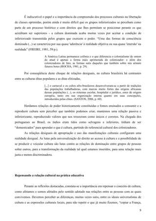 9
É indiscutível o papel e a importância da compreensão dos processos culturais na libertação
de classes oprimidas, porém ainda é muito difícil que os grupos inferiorizados se percebam como
parte de um processo histórico e com direitos que lhes permitam se posicionar perante os que
acreditam ser superiores - a cultura dominada acaba muitas vezes por aceitar a condição de
inferiorizado transmitida pelos grupos que exercem o poder. “Uma das formas de consciência
dominada (...) se caracteriza por sua quase 'aderência' à realidade objetiva ou sua quase 'imersão' na
realidade” (FREIRE, 1981, 59 p.).
A América Latina permanece colônia e o que diferencia o colonialismo de ontem
do atual é apenas a forma mais aprimorada do colonizador: e além dos
colonizadores de fato, as formas sutis daqueles que também sobre nós armam
futuros botes (ROCHA, 1981, p. 29).
Por conseqüência deste choque de relações desiguais, na cultura brasileira há contrastes
entre as culturas ditas populares e as ditas elitizadas,
[...] o carnaval e os cultos afro-brasileiros desenvolveram-se a partir de tradições
das populações trabalhadoras, com marcas muito fortes das origens africanas
dessas populações (...), os sistemas escolar, hospitalar e jurídico, estes de origem
européia, tanto em sua organização interna quanto em suas concepções,
introduzidos pelas elites. (SANTOS, 2006, p. 60).
Herdamos relações de poder historicamente constituídas e fomos ensinados a consumir e a
reproduzir cultura sem perceber que também podemos criar, mantemos uma relação passiva e
inferiorizante, reproduzindo valores que nos trouxeram como únicos e corretos. Na chegada dos
portugueses ao Brasil, os índios eram tidos como selvagens e inferiores, tinham de ser
“domesticados” para aprender o que é cultura, partindo do referencial cultural dos colonizadores.
As relações desiguais de apropriação e uso das manifestações culturais configuram uma
realidade desigual. As lutas pela universalização do direito ao acesso à cultura e a possibilidade de
se produzir e veicular cultura são lutas contra as relações de dominação entre grupos de pessoas
sobre outros, para a transformação da realidade tal qual estamos inseridos, para uma relação mais
justa e menos discriminadora.
Repensando a relação cultural na prática educativa
Perante as reflexões destacadas, constata-se a importância em repensar o conceito de cultura,
como afetamos e somos afetados pelo sentido adotado nas relações entre as pessoas com as quais
convivemos. Devemos perceber as diferenças, muitas vezes sutis, entre os ideais universalistas de
cultura e as expressões culturais locais, para não repetir o que já muito fizemos, “copiar a França,
 