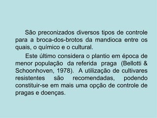 São preconizados diversos tipos de controle para a broca-dos-brotos da mandioca entre os quais, o químico e o cultural. Este último considera o plantio em época de menor população  da referida  praga  (Bellotti & Schoonhoven, 1978).  A utilização de cultivares resistentes são recomendadas, podendo constituir-se em mais uma opção de controle de pragas e doenças.  