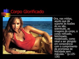 Corpo Glorificado “  Ora, nas mídias, aquilo que dá suporte ás ilusões do eu são, sobretudo, as imagens do corpo, o corpo reificado, fetichizado, modelizado, como ideal a ser atingido em consonância com o cumprimento da promessa de felicidade sem máculas. “ (p.125-126) 