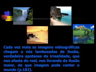 Cada vez mais as imagens videográficas chegam a nós lambuzadas de ilusão, verdadeira apoteose da irrealidade, que nos afasta do real, nos livrando da ilusão maior, de que imagem pode conter o mundo (p.182). 