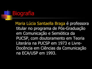 Biografia Maria Lúcia Santaella Braga  é professora titular no programa de Pós-Graduação em Comunicação e Semiótica da PUCSP, com doutoramento em Teoria Literária na PUCSP em 1973 e Livre-Docência em Ciências da Comunicação na ECA/USP em 1993.  