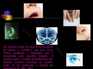 Em primeiro lugar há uma fonte geradora de signos o “cérebro”, que tem como fontes geradoras a linguagem que   é transmitida pelo aparelho fonador. O ouvido exerce a função decodificadora dos padrões sonoros remetidos ao cérebro onde irá ser produzido o sentido da mensagem (p. 186 - 187) 