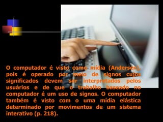 O computador é visto como mídia (Andersen), pois é operado por meio de signos cujos significados devem ser interpretados pelos usuários e de que o trabalho baseado no computador é um uso de signos. O computador também é visto com o uma mídia elástica determinado por movimentos de um sistema interativo (p. 218).  