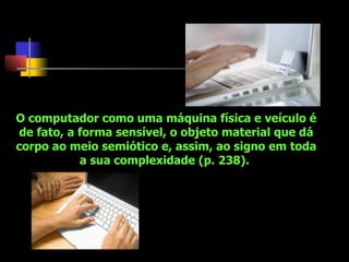 O computador como uma máquina física e veículo é de fato, a forma sensível, o objeto material que dá corpo ao meio semiótico e, assim, ao signo em toda a sua complexidade (p. 238).  