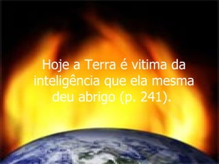 Hoje a Terra é vitima da inteligência que ela mesma deu abrigo (p. 241).  