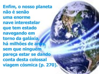 Enfim, o nosso planeta não é senão  uma enorme nave interestelar  que tem estado  navegando em torno da galáxia, há milhões de anos, sem que ninguém pareça estar se dando  conta desta colossal  viagem cósmica (p. 270).   