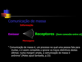 Comunicação de massa Informação Emissor   Receptores  (Sem conexão entre si) Mensagens “  Comunicação de massa é, um processo no qual uma pessoa fala para muitas, e é assim compelida a ignorar os traços distintivos destas últimas: numa margem ampla, a comunicação de massa é anônima”.(Moles apud Santaella, p.33) 