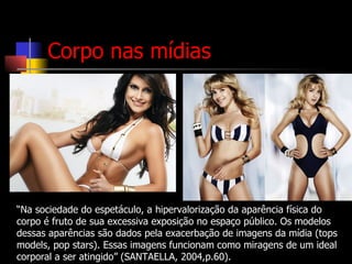 “ Na sociedade do espetáculo, a hipervalorização da aparência física do corpo é fruto de sua excessiva exposição no espaço público. Os modelos dessas aparências são dados pela exacerbação de imagens da mídia (tops models, pop stars). Essas imagens funcionam como miragens de um ideal corporal a ser atingido” (SANTAELLA, 2004,p.60). Corpo nas mídias 