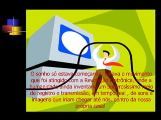 O sonho só estava começando, faltava o movimento que foi atingido com a Revolução Eletrônica, onde a humanidade ainda inventaria um poderosíssimo meio de registro e transmissão, em tempo real , de sons e imagens que iriam chegar até nós, dentro da nossa própria casa!  
