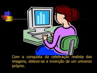 Com a conquista da celebração realista das imagens, obteve-se a invenção de um universo próprio. 
