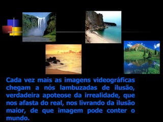 Cada vez mais as imagens videográficas chegam a nós lambuzadas de ilusão, verdadeira apoteose da irrealidade, que nos afasta do real, nos livrando da ilusão maior, de que imagem pode conter o mundo. 