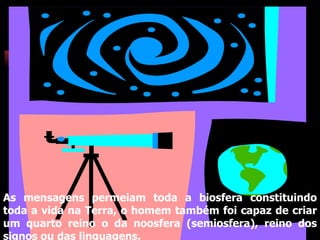 As mensagens permeiam toda a biosfera constituindo toda a vida na Terra, o homem também foi capaz de criar um quarto reino o da noosfera (semiosfera), reino dos signos ou das linguagens. 