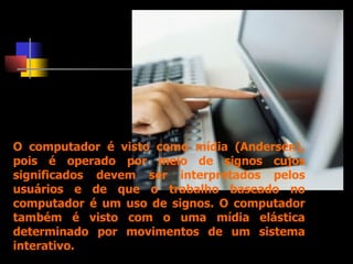O computador é visto como mídia (Andersen), pois é operado por meio de signos cujos significados devem ser interpretados pelos usuários e de que o trabalho baseado no computador é um uso de signos. O computador também é visto com o uma mídia elástica determinado por movimentos de um sistema interativo.  