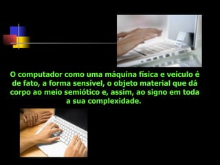 O computador como uma máquina física e veículo é de fato, a forma sensível, o objeto material que dá corpo ao meio semiótico e, assim, ao signo em toda a sua complexidade.  