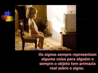 Os signos sempre representam alguma coisa para alguém e sempre o objeto tem primazia real sobre o signo.  