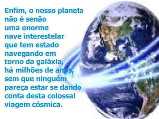 Enfim, o nosso planeta não é senão  uma enorme nave interestelar  que tem estado  navegando em torno da galáxia, há milhões de anos, sem que ninguém pareça estar se dando  conta desta colossal  viagem cósmica.   