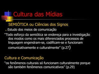 Cultura das Mídias SEMIÓTICA ou Ciências dos Signos .  Estudo dos meios de comunicação “ Todo esforço da semiótica se endereça para a investigação dos modos como os mais diferenciados processos de linguagem engendram-se, codificam-se e funcionam comunicativamente e culturalmente” (p.27 )  Cultura e Comunicação “ os fenômenos culturais só funcionam culturalmente porque são também fenômenos comunicativos” (p.29) 