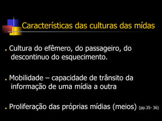 Características das culturas das mídas .  Cultura do efêmero, do passageiro, do descontinuo do esquecimento.  .  Mobilidade – capacidade de trânsito da informação de uma mídia a outra .  Proliferação das próprias mídias (meios)  (pp.35- 36) 