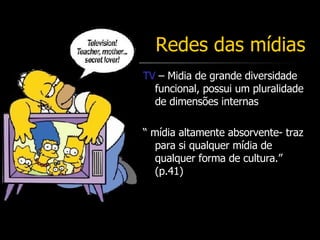 Redes das mídias TV  – Midia de grande diversidade funcional, possui um pluralidade de dimensões internas “  mídia altamente absorvente- traz para si qualquer mídia de qualquer forma de cultura.” (p.41) 