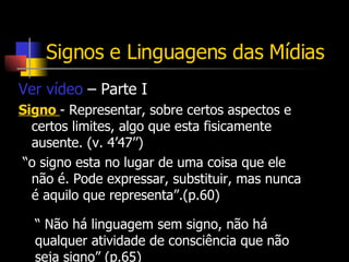 Signos e Linguagens das Mídias Ver vídeo  – Parte I Signo  - Representar, sobre certos aspectos e certos limites, algo que esta fisicamente ausente. (v. 4’47’’) “ o signo esta no lugar de uma coisa que ele não é. Pode expressar, substituir, mas nunca é aquilo que representa”.(p.60) “  Não há linguagem sem signo, não há qualquer atividade de consciência que não seja signo” (p.65) 