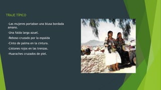 TRAJE TÍPICO
-Las mujeres portaban una blusa bordada
amano.
-Una falda larga azuel.
-Reboso cruzado por la espalda
-Cinto de palma en la cintura.
-Listones rojos en las trenzas.
-Huaraches cruzados de piel.
 