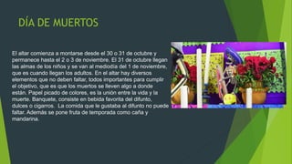 DÍA DE MUERTOS
El altar comienza a montarse desde el 30 o 31 de octubre y
permanece hasta el 2 o 3 de noviembre. El 31 de octubre llegan
las almas de los niños y se van al mediodía del 1 de noviembre,
que es cuando llegan los adultos. En el altar hay diversos
elementos que no deben faltar, todos importantes para cumplir
el objetivo, que es que los muertos se lleven algo a donde
están. Papel picado de colores, es la unión entre la vida y la
muerte. Banquete, consiste en bebida favorita del difunto,
dulces o cigarros. La comida que le gustaba al difunto no puede
faltar. Además se pone fruta de temporada como caña y
mandarina.
 