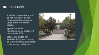 INTRODUCCIÓN
AJALPAN, “agua sobre arena”
es una ciudad del estado
mexicano de Puebla que se
ubica a unos 140 km del
estado.
Ajalpan recibe el
nombramiento de ciudad el 3
de Junio del 2004.
Esta es una ciudad con
variedad de riqueza cultural,
en la que destacan sus buenas
costumbres y tradiciones.
 